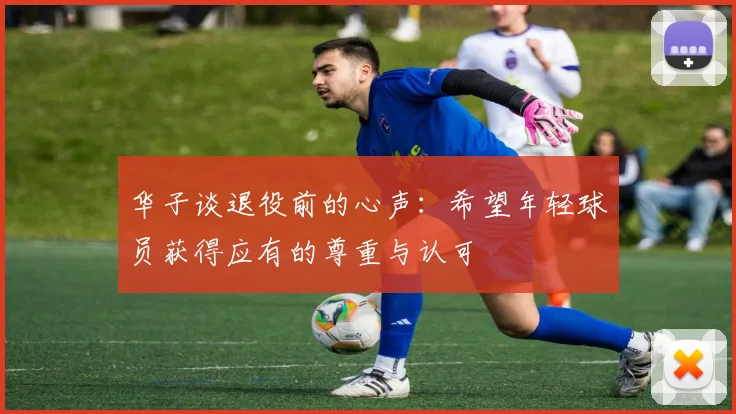 华子谈退役前的心声：希望年轻球员获得应有的尊重与认可