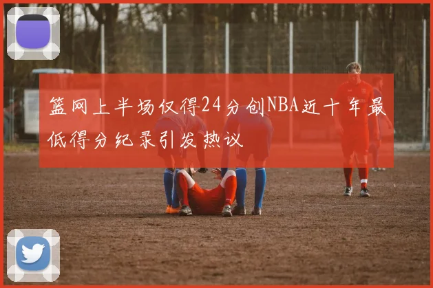 篮网上半场仅得24分创NBA近十年最低得分纪录引发热议
