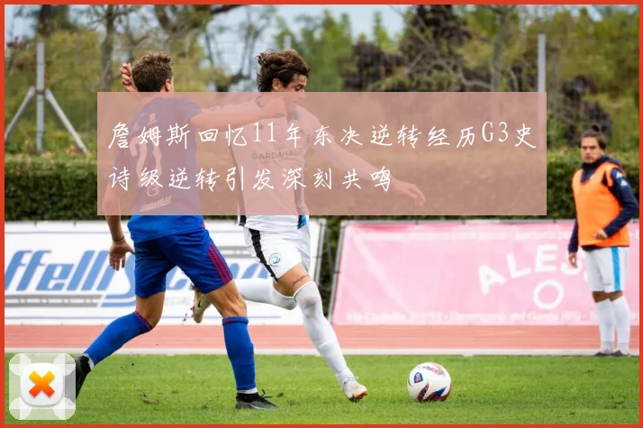 詹姆斯回忆11年东决逆转经历G3史诗级逆转引发深刻共鸣