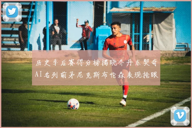 历史季后赛得分榜揭晓乔丹东契奇AI名列前茅尼克斯布伦森表现抢眼