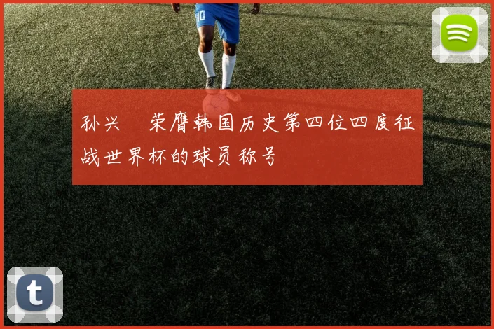 孙兴慜荣膺韩国历史第四位四度征战世界杯的球员称号