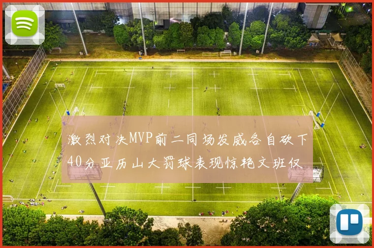 激烈对决MVP前二同场发威各自砍下40分亚历山大罚球表现惊艳文班仅得4罚机会