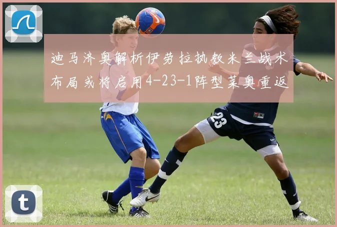迪马济奥解析伊劳拉执教米兰战术布局或将启用4-23-1阵型莱奥重返左边锋位置