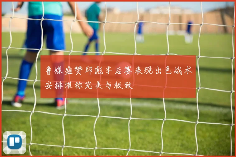 鲁媒盛赞邱彪季后赛表现出色战术安排堪称完美与极致