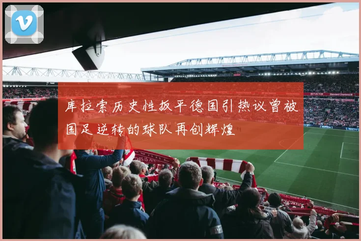 库拉索历史性扳平德国引热议曾被国足逆转的球队再创辉煌