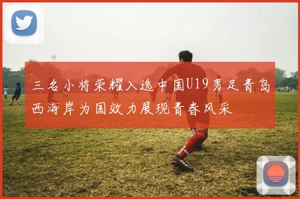 三名小将荣耀入选中国U19男足青岛西海岸为国效力展现青春风采
