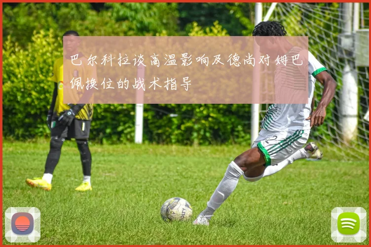 巴尔科拉谈高温影响及德尚对姆巴佩换位的战术指导