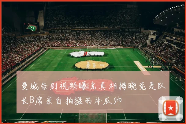曼城告别视频曝光真相揭晓竟是队长B席亲自拍摄而非瓜帅