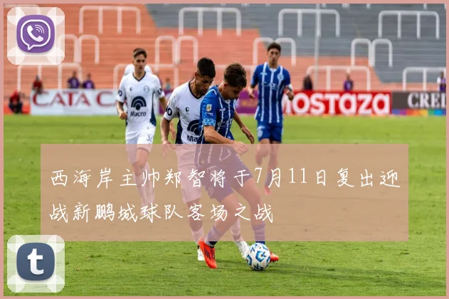 西海岸主帅郑智将于7月11日复出迎战新鹏城球队客场之战