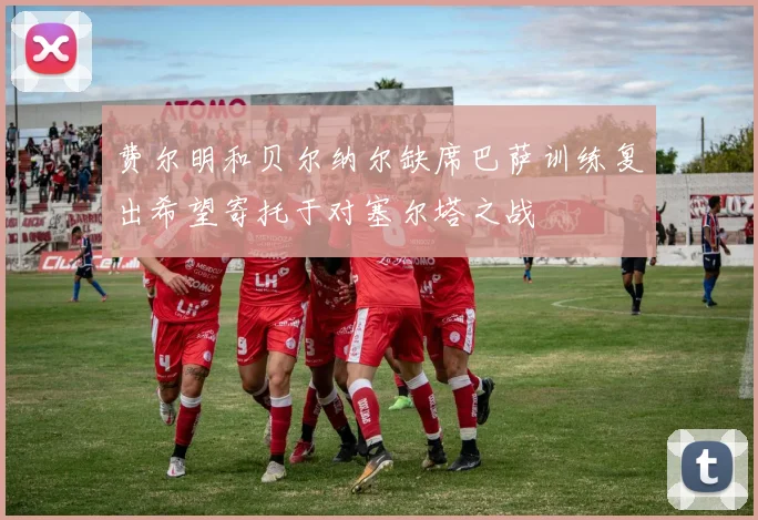 费尔明和贝尔纳尔缺席巴萨训练复出希望寄托于对塞尔塔之战
