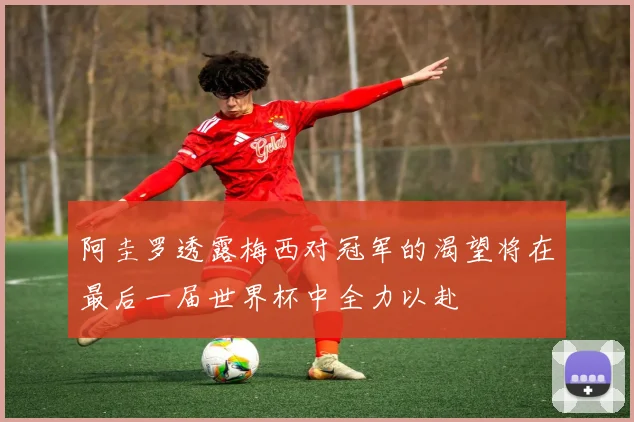 阿圭罗透露梅西对冠军的渴望将在最后一届世界杯中全力以赴