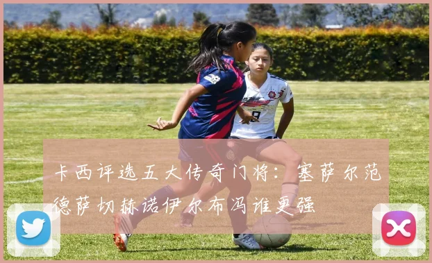 卡西评选五大传奇门将：塞萨尔范德萨切赫诺伊尔布冯谁更强