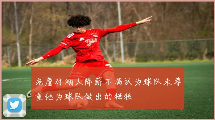 老詹对湖人降薪不满认为球队未尊重他为球队做出的牺牲