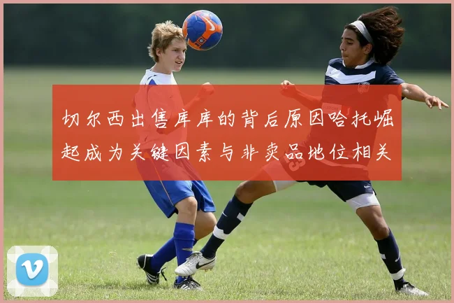切尔西出售库库的背后原因哈托崛起成为关键因素与非卖品地位相关
