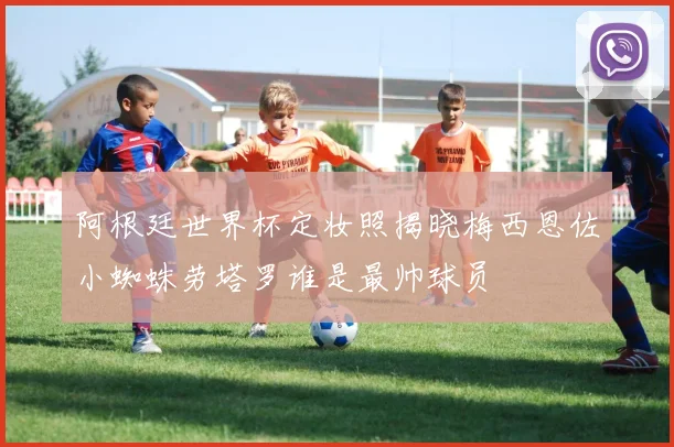 阿根廷世界杯定妆照揭晓梅西恩佐小蜘蛛劳塔罗谁是最帅球员