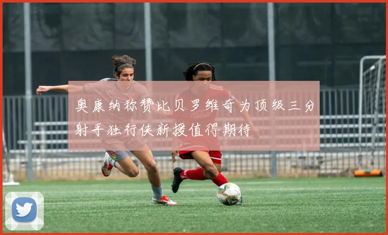 奥康纳称赞比贝罗维奇为顶级三分射手独行侠新援值得期待