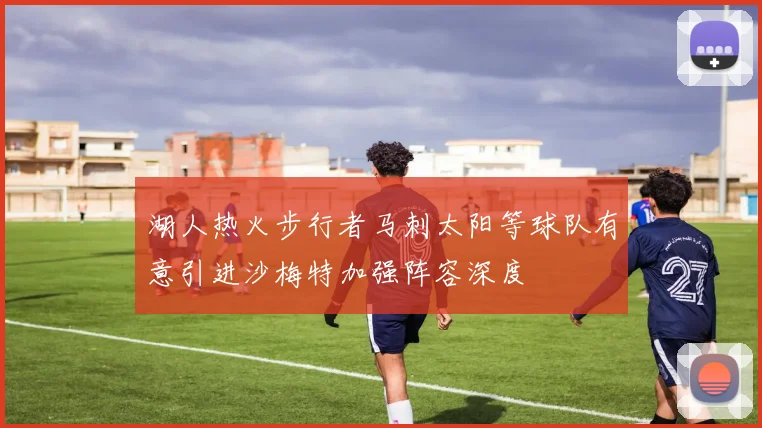 湖人热火步行者马刺太阳等球队有意引进沙梅特加强阵容深度