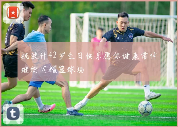 祝波什42岁生日快乐愿你健康常伴继续闪耀篮球场