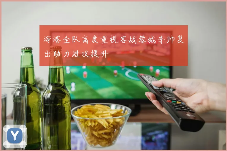 海港全队高度重视客战蓉城李帅复出助力进攻提升
