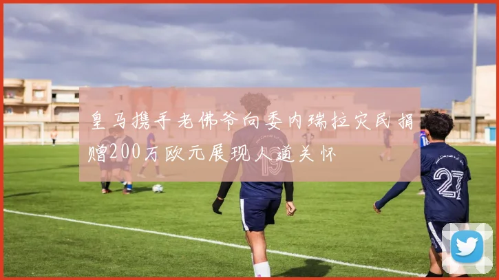 皇马携手老佛爷向委内瑞拉灾民捐赠200万欧元展现人道关怀