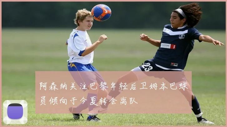 阿森纳关注巴黎年轻后卫姆本巴球员倾向于今夏转会离队
