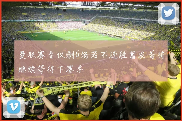曼联赛季仅剩6场若不连胜蓄发哥将继续等待下赛季