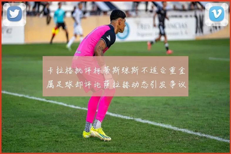 卡拉格批评柯蒂斯琼斯不适合重金属足球却评论萨拉赫动态引发争议