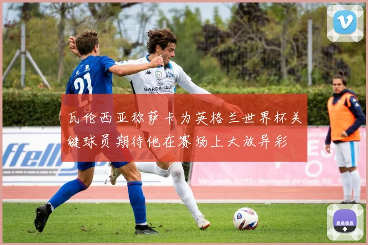 瓦伦西亚称萨卡为英格兰世界杯关键球员期待他在赛场上大放异彩