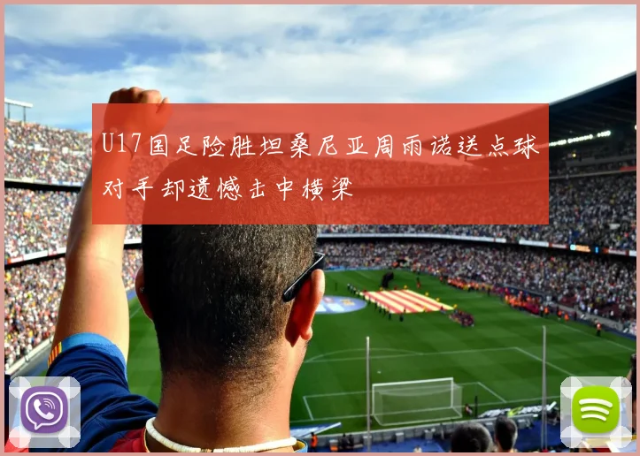 U17国足险胜坦桑尼亚周雨诺送点球对手却遗憾击中横梁