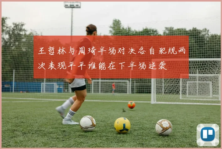 王哲林与周琦半场对决各自犯规两次表现平平谁能在下半场逆袭