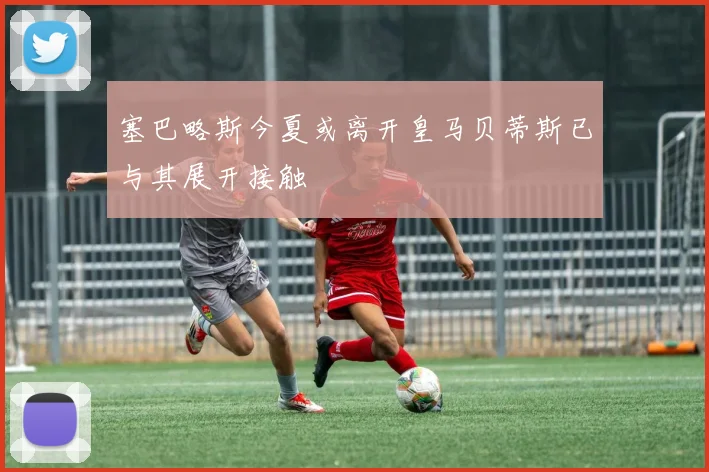 塞巴略斯今夏或离开皇马贝蒂斯已与其展开接触