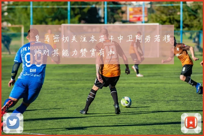 皇马密切关注本菲卡中卫阿劳若穆帅对其能力赞赏有加