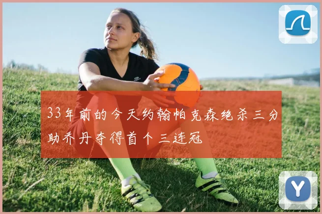 33年前的今天约翰帕克森绝杀三分助乔丹夺得首个三连冠