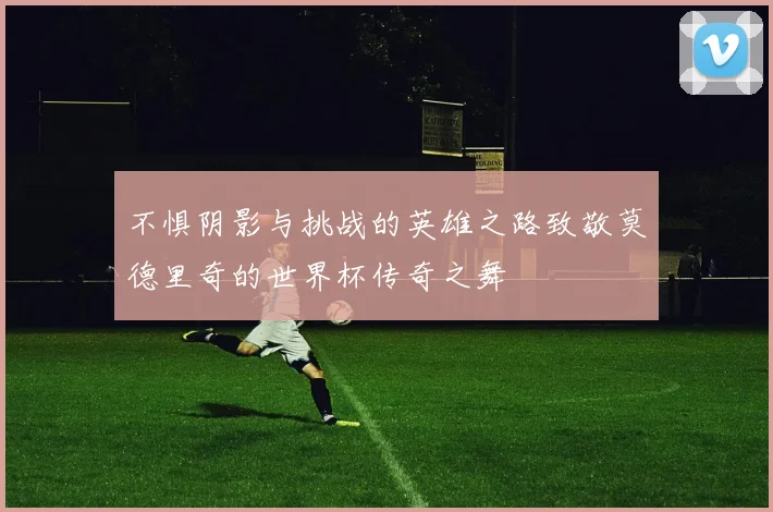不惧阴影与挑战的英雄之路致敬莫德里奇的世界杯传奇之舞