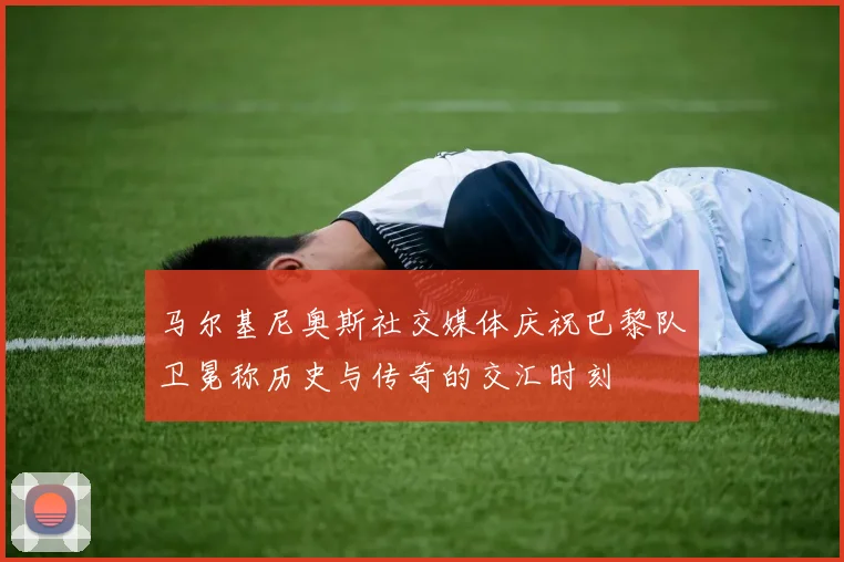 马尔基尼奥斯社交媒体庆祝巴黎队卫冕称历史与传奇的交汇时刻