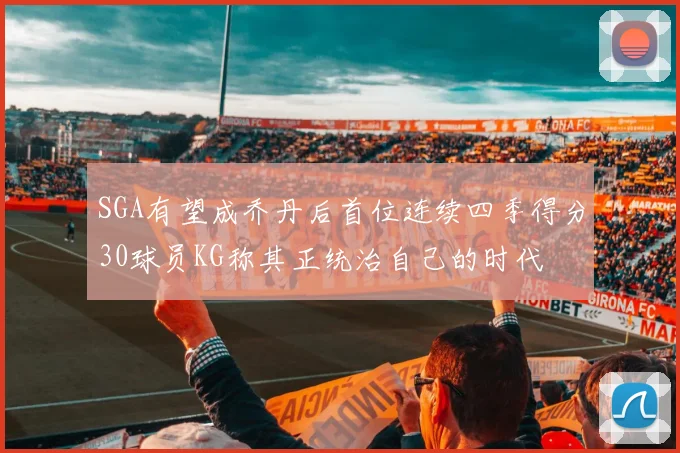 SGA有望成乔丹后首位连续四季得分30球员KG称其正统治自己的时代