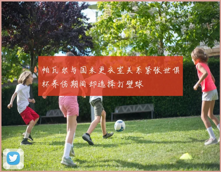 帕瓦尔与国米更衣室关系紧张世俱杯养伤期间却选择打壁球
