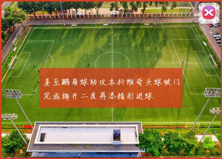 姜至鹏角球助攻本科维奇头球破门完成梅开二度再添精彩进球
