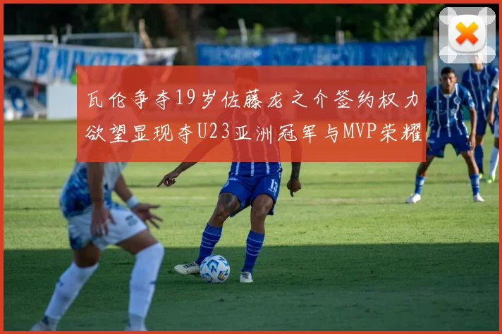 瓦伦争夺19岁佐藤龙之介签约权力欲望显现夺U23亚洲冠军与MVP荣耀