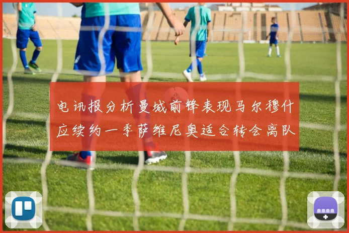 电讯报分析曼城前锋表现马尔穆什应续约一季萨维尼奥适合转会离队