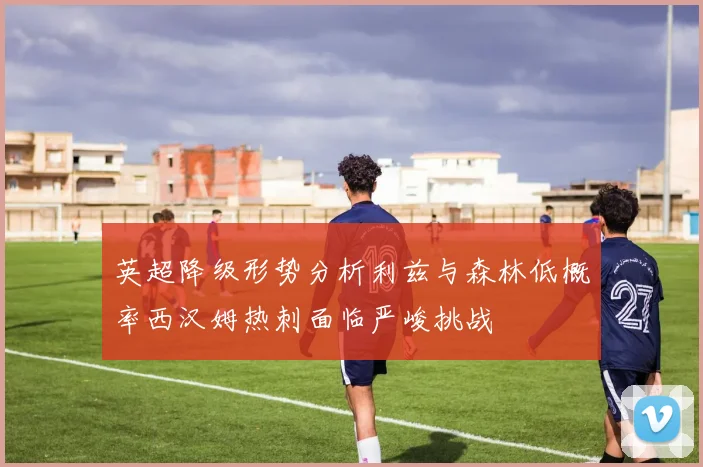 英超降级形势分析利兹与森林低概率西汉姆热刺面临严峻挑战