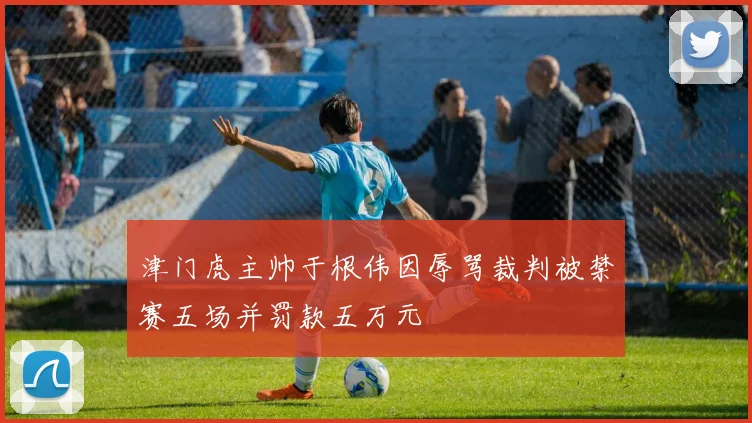 津门虎主帅于根伟因辱骂裁判被禁赛五场并罚款五万元