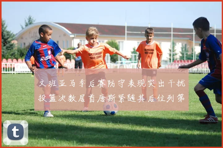 文班亚马季后赛防守表现突出干扰投篮次数居首唐斯紧随其后位列第五