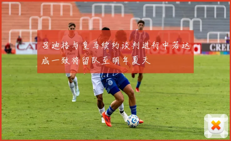 吕迪格与皇马续约谈判进行中若达成一致将留队至明年夏天