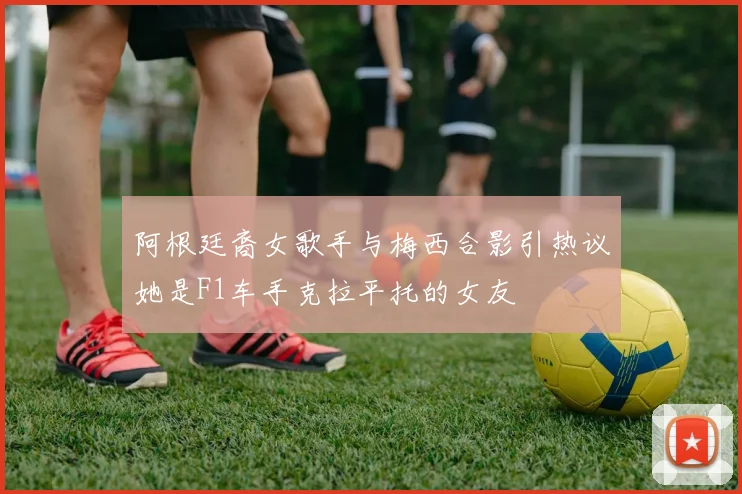 阿根廷裔女歌手与梅西合影引热议她是F1车手克拉平托的女友