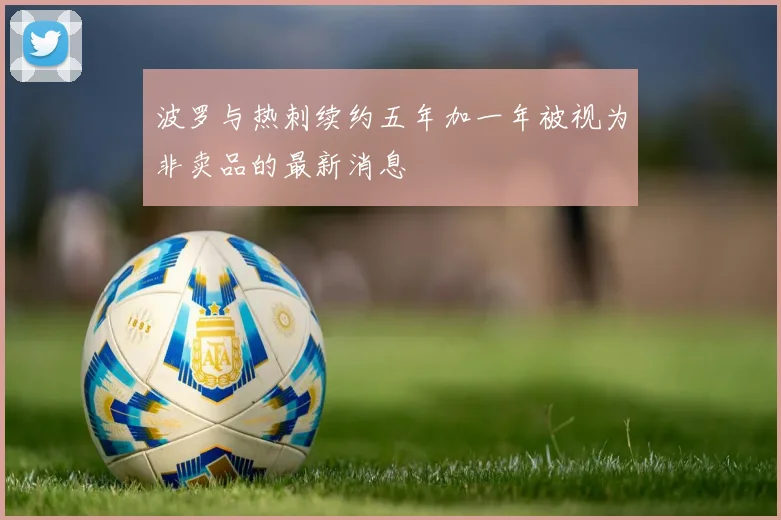 波罗与热刺续约五年加一年被视为非卖品的最新消息