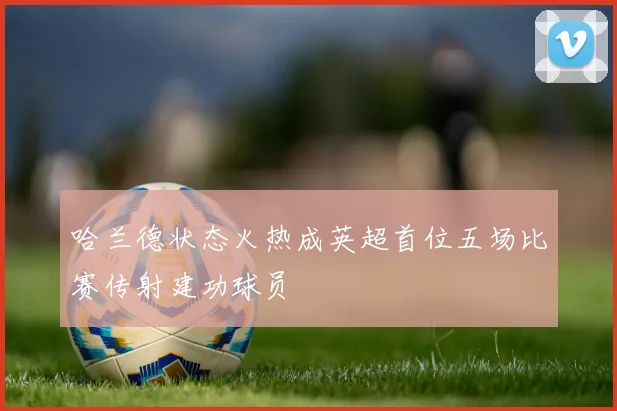哈兰德状态火热成英超首位五场比赛传射建功球员