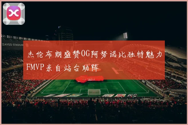 杰伦布朗盛赞OG阿努诺比独特魅力FMVP亲自站台助阵