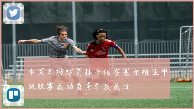 中国年轻球员林子皓在塞尔维亚甲级联赛成功首秀引发关注