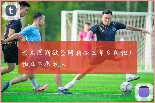 尤文图斯欲签阿利松三年合同但利物浦不愿放人